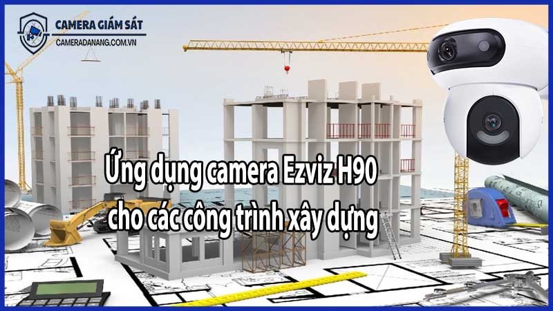 Ứng dụng camera Ezviz H90 cho các công trình xây dựng