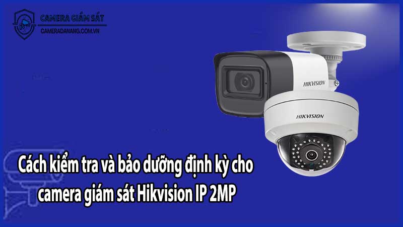 Cách kiểm tra và bảo dưỡng định kỳ cho camera giám sát Hikvision IP 2MP​