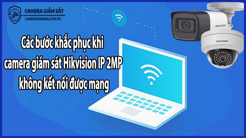 Các bước khắc phục khi camera giám sát Hikvision IP 2MP không kết nối được mạng​