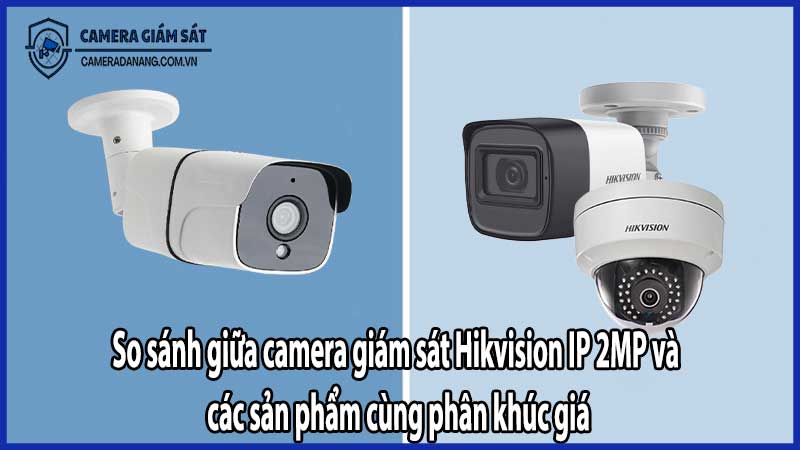 So sánh giữa camera giám sát Hikvision IP 2MP và các sản phẩm cùng phân khúc giá​