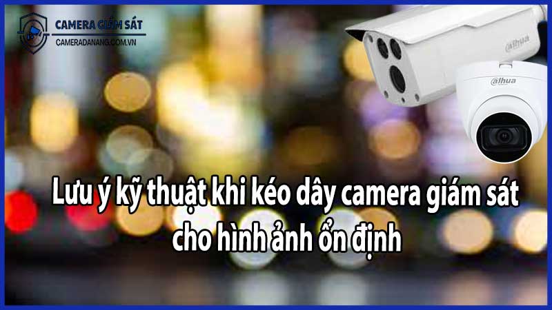 Lưu ý kỹ thuật khi kéo dây camera giám sát cho hình ảnh ổn định