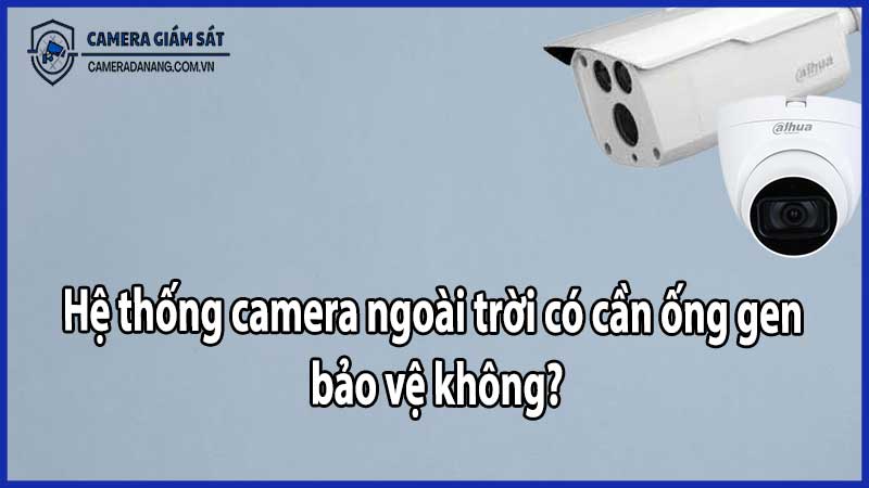 Hệ thống camera ngoài trời có cần ống gen bảo vệ không?