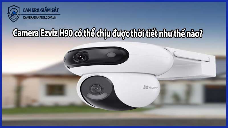 Camera Ezviz H90 có thể chịu được thời tiết như thế nào?