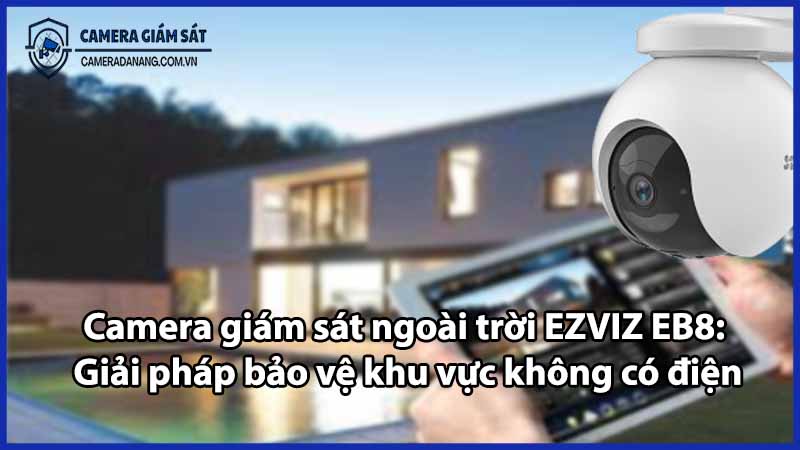 Camera giám sát ngoài trời EZVIZ EB8: Giải pháp bảo vệ khu vực không có điện