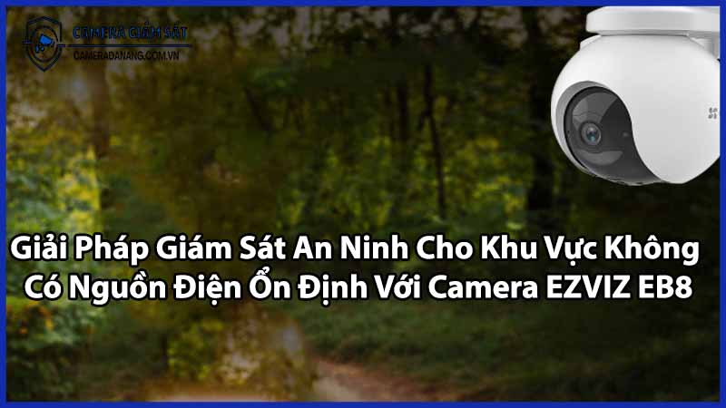 Giải Pháp Giám Sát An Ninh Cho Khu Vực Không Có Nguồn Điện Ổn Định Với Camera EZVIZ EB8