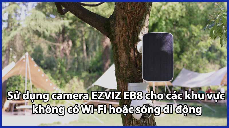 Sử dụng camera EZVIZ EB8 cho các khu vực không có Wi-Fi hoặc sóng di động