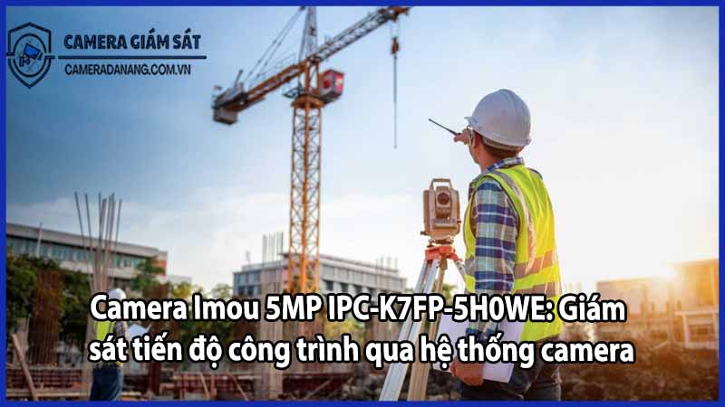Camera Imou 5MP IPC-K7FP-5H0WE: Giám sát tiến độ công trình qua hệ thống camera