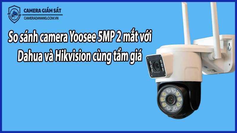 So sánh camera Yoosee 5MP 2 mắt với Dahua và Hikvision cùng tầm giá