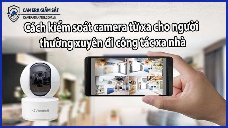 Cách kiểm soát camera từ xa cho người thường xuyên đi công tác xa nhà