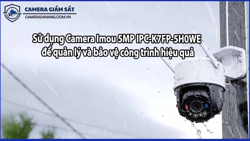 Sử dụng Camera Imou 5MP IPC-K7FP-5H0WE để quản lý và bảo vệ công trình hiệu quả