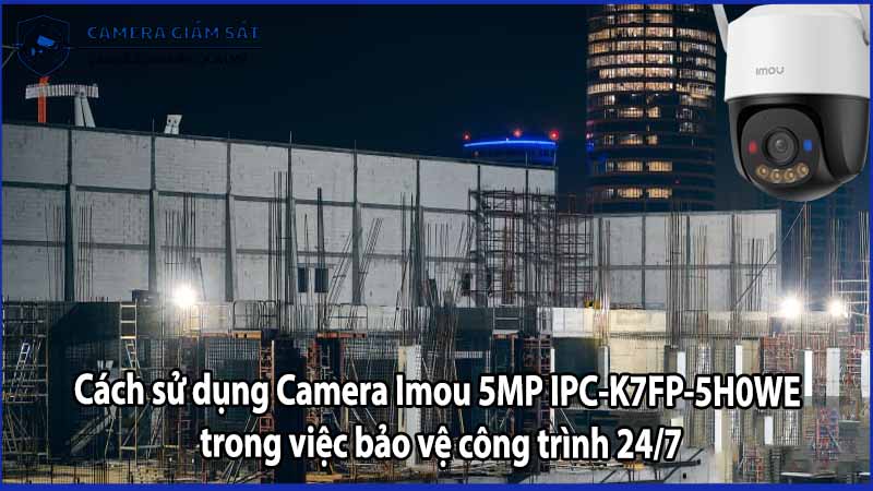 Cách sử dụng Camera Imou 5MP IPC-K7FP-5H0WE trong việc bảo vệ công trình 24/7