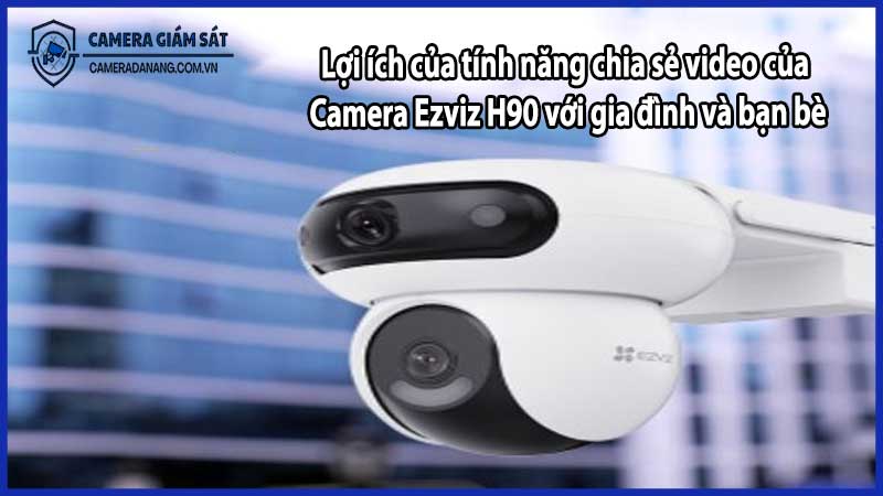 Lợi ích của tính năng chia sẻ video của Camera Ezviz H90 với gia đình và bạn bè