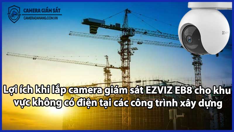 Lợi ích khi lắp camera giám sát EZVIZ EB8 cho khu vực không có điện tại các công trình xây dựng