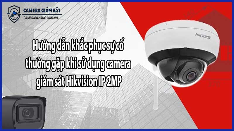 Hướng dẫn khắc phục sự cố thường gặp khi sử dụng camera giám sát Hikvision IP 2MP​