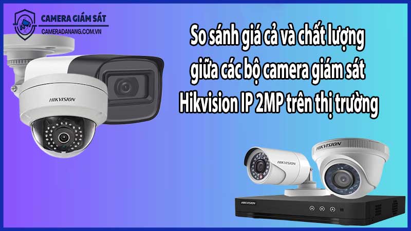 So sánh giá cả và chất lượng giữa các bộ camera giám sát Hikvision IP 2MP trên thị trường​