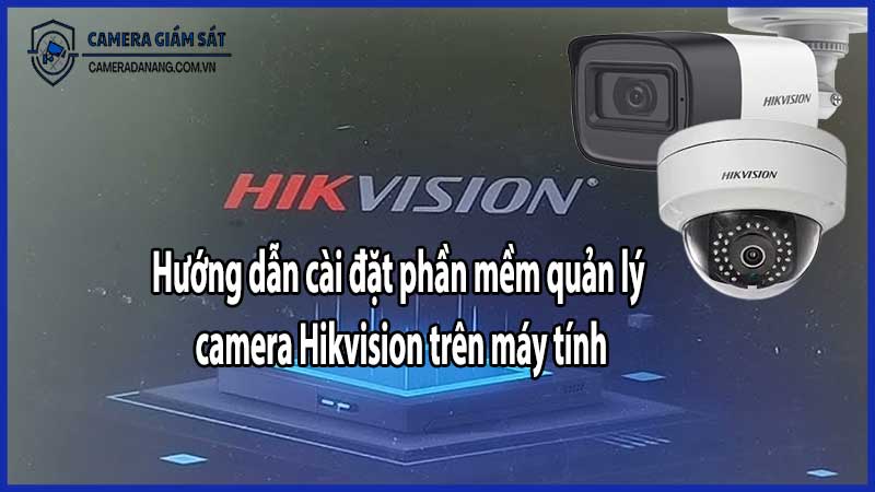 Hướng dẫn cài đặt phần mềm quản lý camera Hikvision trên máy tính​
